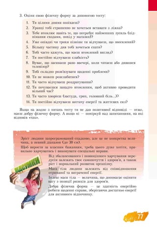 3. Оціни свою фізичну форму за допомогою тесту:
1. Ти цілими днями позіхаєш?
2. Уранці тобі страшенно не хочеться вставати з ліжка?
3. Тебе втомлює навіть те, що потребує найменших
німання сходами, похід у магазин)?
зусиль (під-
4. Уже опівдні чи трохи пізніше ти відчуваєш, що знесилений?
5. Більшу частину дня тобі хочеться спати?
6. Тобі часто кажуть, що маєш втомлений вигляд?
7. Ти постійно відчуваєш слабкість?
8. Буває, що засинаєш рано ввечері, коли читаєш
телевізор?
або дивишся
9. Тобі складно розв’язувати щоденні проблеми?
10. Ти не можеш розслабитися?
11. Ти часто відчуваєш роздратування?
12. Ти почуваєшся занадто втомленим, щоб активно проводити
вільний час?
13. Ти часто хворієш (застуда, грип, головний біль.. .)?
14. Ти постійно відчуваєш нестачу енергії та життєвих сил?
Якщо на жодне з питань тесту ти не дав позитивної відповіді — отже,
маєш добру фізичну форму. А якщо ні — поміркуй над запитаннями, на які
відповів «так».
■ в
Зріст людини запрограмований спадково, але це не конкретна вели-
чина, а певний діапазон (до 30 см).
Щоб вирости за власним бажанням, треба цього дуже хотіти, пра­
вильно харчуватись і виконувати спеціальні вправи.
Від збалансованого і повноцінного харчування пере­
дусім залежать твоє самопочуття і здоров’я, а також
ріст і нормальний розвиток організму.
Маса тіла людини залежить від співвідношення
отриманої та витраченої енергії.
Індекс маси тіла — величина, що допомагає оцінити
вагу з позиції ризиків для здоров’я.
Добра фізична форма — це здатність енергійно
робити щоденні справи, зберігаючи достатньо енергії
для активного відпочинку.
 
