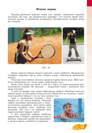 Фізичні вправи
Завдяки фізичним вправам шкіра стає свіжою, з’являється здоровий
рум’янець. Це тому, що активізується кровообіг і всі клітини краще наси­
чуються киснем та поживними речовинами. Потовиділення звільняє шкіру
від токсинів.
Мал. 34
Однак заняття спортом можуть породити і деякі проблеми. Неправильно
підібране спортивне взуття може натерти шкіру, спричинити виникнення
мозолів.
Унаслідок інтенсивного пітніння організм втрачає багато води. Щоб запо-
бігти зневодненню, до і після занять треба більше пити.
Якщо після занять не змити з тіла піт і бруд, на шкірі починають роз-
множуватися мікроби. Як наслідок — неприємний запах і висипання (так
звана пітниця).
У душі чи басейні існує ризик інфікування грибком. Особливо часто він
уражує шкіру ніг (так звана «стопа атлета»). Якщо його не лікувати, є небез-
пека занесення інфекції з ніг на інші ділянки тіла.
Тому у громадських душових і біля
басейну не слід ходити босоніж. Оскільки
грибок інтенсивно розмножується у тепло­
му вологому середовищі, після миття треба
ретельно витирати ноги, особливо між
пальцями. Для тіла і ніг найкраще мати
окремі рушники (щоразу чисті).
У разі зараження грибком необхідно
порадитися з лікарем і використати один із
багатьох лікарських засобів, які випускають
у вигляді кремів, лосьйонів чи присипок.
 