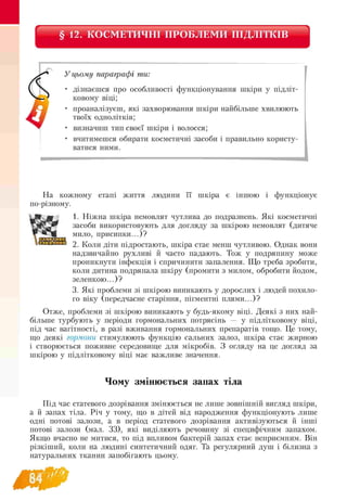 § 12. КОСМЕТИЧНІ ПРОБЛЕМИ ПІДЛІТКІВ
У цьому параграфі ти:
• дізнаєшся про особливості функціонування шкіри у підліт-
ковому віці;
• проаналізуєш, які захворювання шкіри найбільше хвилюють
твоїх однолітків;
• визначиш тип своєї шкіри і волосся;
• вчитимешся обирати косметичні засоби і правильно користу­
ватися ними.
На кожному етапі життя людини її шкіра є іншою і функціонує
по-різному.
1. Ніжна шкіра немовлят чутлива до подразнень. Які косметичні
засоби використовують для догляду за шкірою немовлят (дитяче
мило, присипки...)?
2. Коли діти підростають, шкіра стає менш чутливою. Однак вони
надзвичайно рухливі й часто падають. Тож у подряпину може
проникнути інфекція і спричинити запалення. Що треба зробити,
коли дитина подряпала шкіру (промити з милом, обробити йодом,
зеленкою...)?
3. Які проблеми зі шкірою виникають у дорослих і людей похило-
го віку (передчасне старіння, пігментні плями...)?
Отже, проблеми зі шкірою виникають у будь-якому віці. Деякі з них най­
більше турбують у періоди гормональних потрясінь — у підлітковому віці,
під час вагітності, в разі вживання гормональних препаратів тощо. Це тому,
що деякі гормони стимулюють функцію сальних залоз, шкіра стає жирною
і створюється поживне середовище для мікробів. З огляду на це догляд за
шкірою у підлітковому віці має важливе значення.
Чому змінюється запах тіла
Під час статевого дозрівання змінюється не лише зовнішній вигляд шкіри,
а й запах тіла. Річ у тому, що в дітей від народження функціонують лише
одні потові залози, а в період статевого дозрівання активізуються й інші
потові залози (мал. 33), які виділяють речовину зі специфічним запахом.
Якщо вчасно не митися, то під впливом бактерій запах стає неприємним. Він
різкіший, коли на людині синтетичний одяг. Та регулярний душ і білизна з
натуральних тканин запобігають цьому.
 