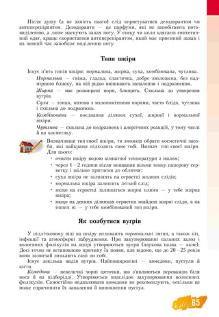 Після душу (а не замість нього) слід користуватися дезодорантом чи
антиперспірантом. Дезодоранти — це парфуми, які не запобігають пото­
виділенню, а лише маскують запах поту. У спеку чи коли вдягаєш синтетич­
ний одяг, краще скористатися антиперспірантом, який має приємний запах і
на певний час запобігає виділенню поту.
Типи шкіри
Існує п’ять типів шкіри: нормальна, жирна, суха, комбінована, чутлива.
Нормальна — свіжа, гладка, еластична, добре зволожена, без над­
мірного блиску, на ній рідко виникають запалення і подразнення.
Ж ирна — має розширені пори, блищить. Схильна до утворення
вугрів.
Суха — тонка, матова з малопомітними порами, часто бліда, чутлива
і схильна до подразнень.
Комбінована — поєднання ділянок сухої, жирної і нормальної
шкіри.
Чутлива — схильна до подразнень і алергічних реакцій, у тому числі
й на косметику.
Визначивши тип своєї шкіри, ти зможеш обрати косметичні засо-
би, які найкраще підходять саме тобі. Визнач тип своєї шкіри.
Для цього:
очисти шкіру водою кімнатної температури з милом;
через 1—2 години після вмивання візьми тонку паперову сер-
ветку і щільно притисни до обличчя;
суха шкіра не залишить на серветці жодних слідів;
нормальна шкіра залишить легкий слід;
якщо на серветці залишаться жирні плями — у тебе жирна
шкіра;
якщо на деяких ділянках серветки знайдеш жирні сліди, а на
інших ні — у тебе комбінований тип шкіри.
Як позбутися вугрів
У підлітковому віці на шкіру впливають гормональні зміни, а також піт,
інфекції та атмосферні забруднення. При закупорюванні сальних залоз і
волосяних фолікулів на шкірі утворюються вугри (наукова назва — акне).
Досі точно не встановлено причину їх появи, але відомо, що до 20—25 років
вони зазвичай зникають самі по собі.
Існує декілька видів вугрів. Найпоширеніші — комедони, пустули й
кісти.
Комедони — невеличкі чорні цяточки, що з’являються переважно біля
носа й на підборідді. Утворюються внаслідок закупорювання волосяних
фолікулів. Самостійно видавлювати комедони не рекомендують, оскільки це
може спричинити їх запалення й виникнення пустул.
 