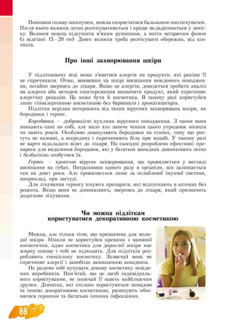 Помивши голову шампунем, можна скористатися бальзамом-ополіскувачем.
Після нього волосся легко розчісуватиметься і краще вкладатиметься у зачіс­
ку. Волосся можна підсушити м’яким рушником, а потім негарячим феном
(з відстані 15—20 см). Довге волосся треба розчісувати обережно, від кін­
чиків.
Про інші захворювання шкіри
У підлітковому віці може з’явитися алергія на продукти, які раніше її
не спричиняли. Отже, виявивши на шкірі висипання невідомого походжен­
ня, негайно звернись до лікаря. Якщо це алергія, доведеться зробити аналіз
на алерген або методом спостереження визначити продукт, який спричиняє
алергічну реакцію. Це може бути й косметика. В такому разі користуйся
лише гіпоалергенною косметикою без барвників і ароматизаторів.
Підлітки нерідко потерпають від таких вірусних захворювань шкіри, як
бородавки і герпес.
Бородавки — доброякісні пухлини вірусного походження. З часом вони
зникають самі по собі, але мало хто захоче чекати цього упродовж місяців
чи навіть років. Особливо дошкуляють бородавки на стопах, тому що рос­
туть не назовні, а всередину і спричиняють біль при ходьбі. У такому разі
не варто відкладати візит до лікаря. На сьогодні розроблено ефективні пре-
парати для видалення бородавок, які у багатьох випадках допомагають легко
і безболісно позбутися їх.
Герпес — хронічне вірусне захворювання, що проявляється у вигляді
висипання на губах. Потрапивши одного разу в організм, він залишається
там на довгі роки. Але проявляється лише за ослабленої імунної системи,
наприклад, при застуді.
Для лікування герпесу існують препарати, які відпускають в аптеках без
рецепта. Якщо вони не допомагають, звернись до лікаря, який призначить
додаткове лікування.
Чи можна підліткам
користуватися декоративною косметикою
Можна, але тільки тією, що призначена для моло­
дої шкіри. Ніколи не користуйся кремами з маминої
косметички, адже косметика для дорослої шкіри має
жирну основу і тобі не підходить. Для підлітків роз­
робляють спеціальну косметику. Зазвичай вона не
спричиняє алергії і запобігає виникненню комедонів.
Не радимо тобі купувати дешеву косметику невідо-
мих виробників. Пам’ятай, що це засіб індивідуаль­
ного користування, не позичай її навіть найближчим
друзям. Дівчатка, які спільно користуються помадою
та іншою декоративною косметикою, ризикують обмі
нятися герпесом та багатьма іншими інфекціями.
 
