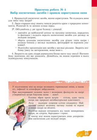 Практична робота № 4
Вибір косметичних засобів і правила користування ними
1. Проаналізуй косметичні засоби, якими користуєшся. Чи підходять вони
для твого типу шкіри?
2. Люди старшого віку знають чимало рецептів краси з природних компо-
нентів. Розпитай їх та запиши кілька порад.
3*. Об’єднайтесь у дві групи (хлопці і дівчата).
• завітайте до найближчої аптеки чи магазину косметики, порадьтесь
із фахівцем і складіть перелік косметичних засобів для догляду за
молодою шкірою;
• зберіть колекцію косметичних засобів для різних типів шкіри і
волосся (можна у вигляді малюнків, фотографій чи порожніх упа­
ковок).
• Підготуйте презентацію цих засобів у вигляді реклами. Зверніть осо-
бливу увагу на застереження, якщо вони є.
4. Запросіть на урок лікаря-дерматолога (якщо маєте таку змогу). Поставте
йому запитання, які вас цікавлять. Дізнайтесь, як можна отримати в нього
індивідуальну консультацію.
У підлітковому віці на шкіру впливають гормональні зміни, а також
піт, інфекції та атмосферні забруднення.
При закупорюванні сальних залоз і волосяних фолікулів на шкірі
утворюються вугри (наукова назва — акне).
Головна зброя проти вугрів — гігієна, адже чиста
шкіра має природні антибактеріальні властивості.
Лупа — надмірне лущення клітин епідермісу. Най­
частіше уражує волосяну частину голови та окремі
ділянки шкіри на обличчі.
Підлітки нерідко потерпають від таких захворювань
шкіри, як алергія, бородавки і герпес.
У твоєму віці можна користуватися лише декоратив­
ною косметикою для молодої шкіри.
89
 