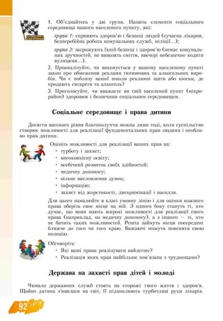 1. Об’єднайтесь у дві групи. Назвіть елементи соціального
середовища вашого населеного пункту, які:
група 1: сприяють здоров’ю і безпеці людей (сучасна лікарня,
безперебійна робота комунальних служб, міліції...);
група 2: загрожують їхній безпеці і здоров’ю (немає комуналь-
них зручностей, не вивозять сміття, ввечері небезпечно ходити
вулицями...).
2. Проаналізуйте, чи виконується у вашому населеному пункті
закон про обмеження реклами тютюнових та алкогольних виро-
бів. Чи є поблизу вашої школи рекламні щити або кіоски, де
продають сигарети та алкоголь?
3. Проголосуйте, чи вважаєте ви свій населений пункт (мікро­
район) здоровим і безпечним соціальним середовищем.
и
Соціальне середовище і права дитини
Досягти високого рівня благополуччя можна лише тоді, коли суспільство
створює можливості для реалізації фундаментальних прав людини і особли­
во прав дитини.
Оцініть можливості для реалізації ваших прав на:
турботу і захист;
високоякісну освіту;
всебічний розвиток своїх здібностей;
медичну допомогу;
вільне висловлення думок;
інформацію;
захист від жорстокості, дискримінації і насилля.
Для цього намалюйте в класі умовну лінію і для оцінки кожного
права оберіть своє місце на ній. З одного боку стануть ті, хто
думає, що вони мають широкі можливості для реалізації свого
права (наприклад, на медичну допомогу), а з іншого — ті, хто
не бачить таких можливостей. Решта займуть місця посередині
ближче до того чи того краю. Бажаючі можуть пояснити свою
позицію.
Обговоріть:
• Які ваші права реалізувати найлегше?
• Реалізація яких прав найбільше пов’язана з труднощами?
Держава на захисті прав дітей і молоді
Чимало державних служб стоять на сторожі твого життя і здоров’я.
Щойно дитина з’явилася на світ, її підхоплюють турботливі руки лікарів.
Э2
 