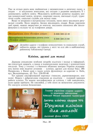 Уже за кілька років вона знайомиться з вихователями в дитячому садку, а
згодом — зі шкільними вчителями, які спільно з родиною виховують її і
допомагають здобути освіту. Можливість всебічного розвитку надають цен­
три позашкільної освіти, музичні, спортивні школи, мистецькі студії, турис­
тичні клуби, соціальні служби для молоді тощо.
Якщо ти потрапив в екстремальну ситуацію, маєш змогу викликати ряту­
вальні служби. Коли хворієш, батьки викликають лікаря. Якщо порушено
твої права, можеш звернутися до вчителя, шкільного психолога або зателе­
фонувати в міліцію чи за телефоном довіри.
Всеукраїнська лінія «Телефон довіри» g-g00-500-45-10
Всеукраїнська безкоштовна дитяча лінія _
гт, і • g-g00-500 -21-g0«Телефон довіри»
/ Дізнайся адреси і телефони психологічних та соціальних служб,
кабінетів довіри, які існують у місті чи селі або в найближчому
районному (обласному) центрі.
Клініки, дружні для молоді
Держава усвідомлює особливі потреби підлітків і молоді в інформації,
що стосується здоров’я, а також в індивідуальних медичних і психологічних
послугах. Тому у столиці і в багатьох обласних центрах України відкрива­
ють якісно нові медичні установи — клініки, дружні для молоді (мал. 38).
Наприклад, у Києві одна з таких клінік функціонує за адресою: м. Київ,
вул. Володимирська, 43. Тел.: 234-93-46.
Тут працює кваліфікований персонал: гінеколог, дерматовенеролог, пси­
холог. Повага і доброзичливе ставлення до підлітків — головний принцип
роботи клініки. Ти можеш зателефонувати до клініки, і тобі повідомлять,
коли краще приїхати. Не хвилюйся, у тебе ніхто не вимагатиме документів.
Усі послуги клініки безкоштовні.
Головне управління охорони здоров'я
та медичного забезпечення
Київської Міської Державної Адллінктрашї
Дитяча клінічна лікарня №6
Пружнл клініка
для ліолоді
Дитячий фонд О О Н
Мал. 38
 