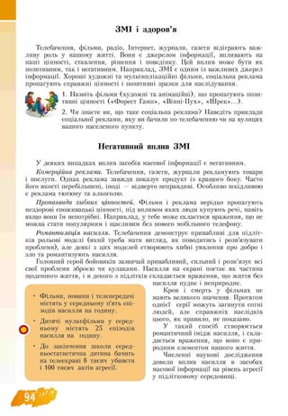 ЗМІ і здоров’я
Телебачення, фільми, радіо, Інтернет, журнали, газети відіграють важ­
ливу роль у нашому житті. Вони є джерелом інформації, впливають на
наші цінності, ставлення, рішення і поведінку. Цей вплив може бути як
позитивним, так і негативним. Наприклад, ЗМ І є одним із важливих джерел
інформації. Хороші художні та мультиплікаційні фільми, соціальна реклама
пропагують справжні цінності і позитивні зразки для наслідування.
1. Назвіть фільми (художні та анімаційні), що пропагують пози-
тивні цінності («Форест Гамп», «Вінні-Пух», «Ш рек»...).
2. Чи знаєте ви, що таке соціальна реклама? Наведіть приклади
соціальної реклами, яку ви бачили по телебаченню чи на вулицях
вашого населеного пункту.
Негативний вплив ЗМІ
У деяких випадках вплив засобів масової інформації є негативним.
Комерційна реклама. Телебачення, газети, журнали рекламують товари
і послуги. Однак реклама завжди показує продукт із кращого боку. Часто
його якості перебільшені, іноді — відверто неправдиві. Особливо шкідливою
є реклама тютюну та алкоголю.
Пропаганда хибних цінностей. Фільми і реклама нерідко пропагують
нездорові споживацькі цінності, під впливом яких люди купують речі, навіть
якщо вони їм непотрібні. Наприклад, у тебе може скластися враження, що не
можна стати популярним і щасливим без нового мобільного телефону.
Романтизація насилля. Телебачення демонструє привабливі для підліт-
ків рольові моделі (який треба мати вигляд, як поводитись і розв’язувати
проблеми), але деякі з цих моделей створюють хибні уявлення про добро і
зло та романтизують насилля.
Головний герой бойовиків зазвичай привабливий, сильний і розв’язує всі
свої проблеми зброєю чи кулаками. Насилля на екрані постає як частина
щоденного життя, і в декого з підлітків складається враження, що життя без
насилля нудне і неприродне.
Кров і смерть у фільмах не
мають великого значення. Протягом
однієї серії можуть загинути сотні
людей, але справжніх наслідків
цього, як правило, не показано.
У такий спосіб створюється
романтичний імідж насилля, і скла­
дається враження, що воно є при­
родним елементом нашого життя.
Численні наукові дослідження
довели вплив насилля в засобах
масової інформації на рівень агресії
у підлітковому середовищі.
Фільми, новини і телепередачі
містять у середньому п’ять епі-
зодів насилля на годину.
Дитячі мультфільми у серед
ньому містять 25 епізодів
насилля на годину.
До закінчення школи серед
ньостатистична дитина бачить
на телеекрані g тисяч убивств
і 100 тисяч актів агресії.
 