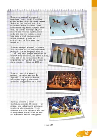 -RA -I г
П
Прикладом синергії у природі є
поведінка гусей у зграї. Ѵ-подібна
будова гусячої зграї дає змогу птахам
летіти на 70% швидше, ніж тоді,
коли вони летять поодинці. Адже
найбільший опір вітру відчуває лише
птах, що летить попереду. Під час
польоту він утворює підіймальний
потік для тих, хто летить за ним.
Інші гуси в зграї підбадьорюють
лідера криками, а коли він
стомлюється, на його місце стає
інший птах.
Принцип синергії відомий і в техніці.
Конструктори знають, що одна опора
розміром 5x10 см витримує вагу до
275 кг. Яку вагу можуть витримати дві
опори? Якщо вважаєш, що вдвічі більшу,
тобто 550 кг, то помиляєшся. Вони
витримують вагу до 825 кг, а якщо їх
збити докупи — більш як 2000 кг.
Ѵѵ і
Приклад синергії в музиці —
оркестр, ансамбль або хор. їх
звучання — це набагато більше,
ніж окремі партії у виконанні
музичних інструментів чи голосів.
з ^ 1 ,Lj. t
■V t т'•(Vw JJ 1 J
Приклад синергії у спорті —
футбольна команда. її рівень — це
більше, ніж майстерність воротаря,
голкіпера або захисників. Успіх
команди передусім залежить від того,
як спортсмени взаємодіють на полі,
які комбінації вміють розігрувати.
 