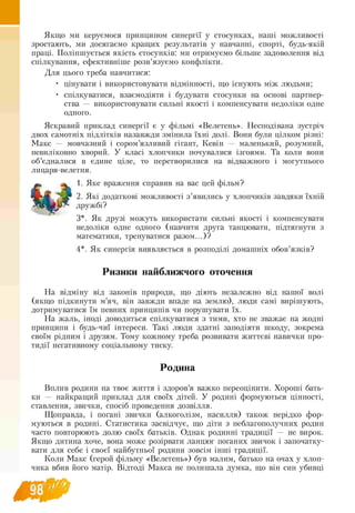 Якщо ми керуємося принципом синергії у стосунках, наші можливості
зростають, ми досягаємо кращих результатів у навчанні, спорті, будь-якій
праці. Поліпшується якість стосунків: ми отримуємо більше задоволення від
спілкування, ефективніше розв’язуємо конфлікти.
Для цього треба навчитися:
• цінувати і використовувати відмінності, що існують між людьми;
• спілкуватися, взаємодіяти і будувати стосунки на основі партнер-
ства — використовувати сильні якості і компенсувати недоліки одне
одного.
Яскравий приклад синергії є у фільмі «Велетень». Несподівана зустріч
двох самотніх підлітків назавжди змінила їхні долі. Вони були цілком різні:
Макс — мовчазний і сором’язливий гігант, Кевін — маленький, розумний,
невиліковно хворий. У класі хлопчики почувалися ізгоями. Та коли вони
об’єдналися в єдине ціле, то перетворилися на відважного і могутнього
лицаря велетня.
1. Яке враження справив на вас цей фільм?
2. Які додаткові можливості з ’явились у хлопчиків завдяки їхній
дружбі?
3*. Як друзі можуть використати сильні якості і компенсувати
недоліки одне одного (навчити друга танцювати, підтягнути з
математики, тренуватися разом...)?
4*. Як синергія виявляється в розподілі домашніх обов’язків?
Ризики найближчого оточення
На відміну від законів природи, що діють незалежно від нашої волі
(якщо підкинути м’яч, він завжди впаде на землю), люди самі вирішують,
дотримуватися їм певних принципів чи порушувати їх.
На жаль, іноді доводиться спілкуватися з тими, хто не зважає на жодні
принципи і будь-чиї інтереси. Такі люди здатні заподіяти шкоду, зокрема
своїм рідним і друзям. Тому кожному треба розвивати життєві навички про-
тидії негативному соціальному тиску.
Родина
Вплив родини на твоє життя і здоров’я важко переоцінити. Хороші бать-
ки — найкращий приклад для своїх дітей. У родині формуються цінності,
ставлення, звички, спосіб проведення дозвілля.
Щоправда, і погані звички (алкоголізм, насилля) також нерідко фор­
муються в родині. Статистика засвідчує, що діти з неблагополучних родин
часто повторюють долю своїх батьків. Однак родинні традиції — не вирок.
Якщо дитина хоче, вона може розірвати ланцюг поганих звичок і започатку­
вати для себе і своєї майбутньої родини зовсім інші традиції.
Коли Макс (герой фільму «Велетень») був малим, батько на очах у хлоп­
чика вбив його матір. Відтоді Макса не полишала думка, що він син убивці
 