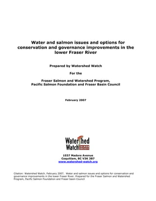 Water and salmon issues and options for
   conservation and governance improvements in the
                  lower Fraser River


                             Prepared by Watershed Watch

                                             For the

                    Fraser Salmon and Watershed Program,
              Pacific Salmon Foundation and Fraser Basin Council




                                          February 2007




                                      1037 Madore Avenue
                                     Coquitlam, BC V3K 3B7
                                    www.watershed-watch.org



Citation: Watershed Watch. February 2007. Water and salmon issues and options for conservation and
governance improvements in the lower Fraser River. Prepared for the Fraser Salmon and Watershed
Program, Pacific Salmon Foundation and Fraser basin Council
 