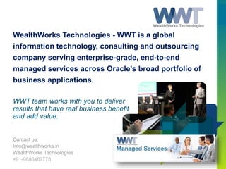WealthWorks Technologies - WWT is a global
information technology, consulting and outsourcing
company serving enterprise-grade, end-to-end
managed services across Oracle's broad portfolio of
business applications.
Contact us:
Info@wealthworks.in
WealthWorks Technologies
+91-9886467778
WWT team works with you to deliver
results that have real business benefit
and add value.
 