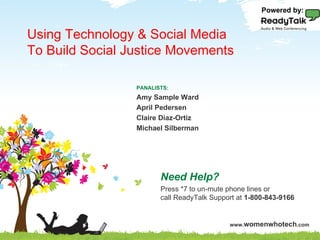 Powered by:


 Using Technology & Social Media
 To Build Social Justice Movements
Principles of Social Media ROI
                                 PANALISTS:
                                Amy Sample Ward
                                April Pedersen
                                Claire Diaz-Ortiz
 PANALISTS:                     Michael Silberman MODERATOR:
 Beth Kanter and Lauren Vargas,                   Roz Lemieux




                                         Need Help?
 Need Help? Press *7 to un-mute phone lines or
 call ReadyTalk Support at 1-800-843-9166Press *7 to un-mute phone lines or
                                         call ReadyTalk Support at 1-800-843-9166


                                                             www.womenwhotech.com
                             www.WomenWhoTech.com
 