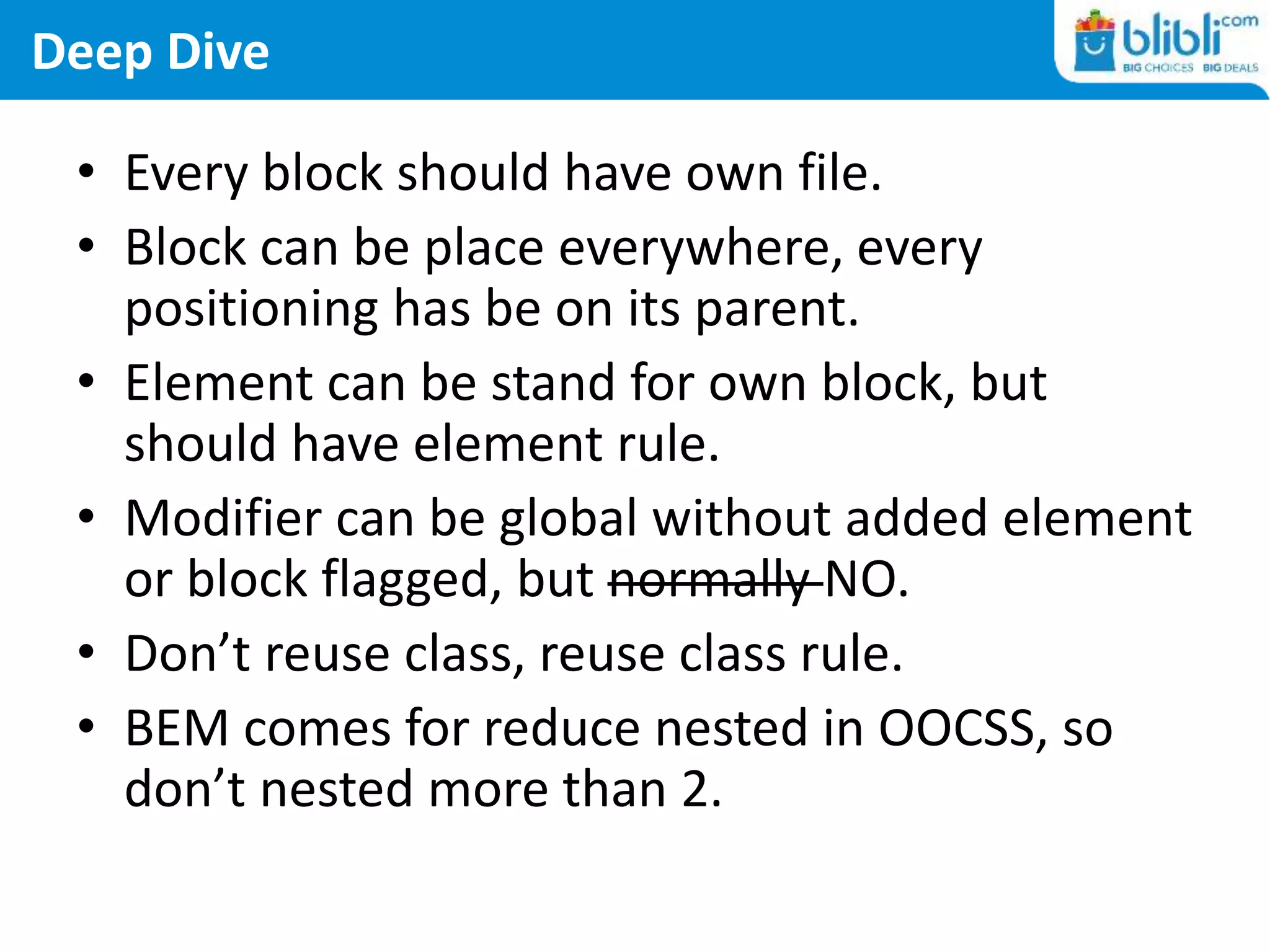 Deep Dive
• Every block should have own file.
• Block can be place everywhere, every
positioning has be on its parent.
• Element can be stand for own block, but
should have element rule.
• Modifier can be global without added element
or block flagged, but normally NO.
• Don’t reuse class, reuse class rule.
• BEM comes for reduce nested in OOCSS, so
don’t nested more than 2.
 