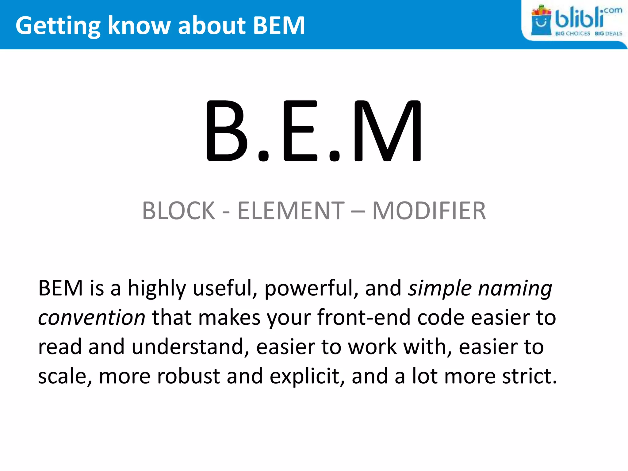 Getting know about BEM
B.E.M
BLOCK - ELEMENT – MODIFIER
BEM is a highly useful, powerful, and simple naming
convention that makes your front-end code easier to
read and understand, easier to work with, easier to
scale, more robust and explicit, and a lot more strict.
 