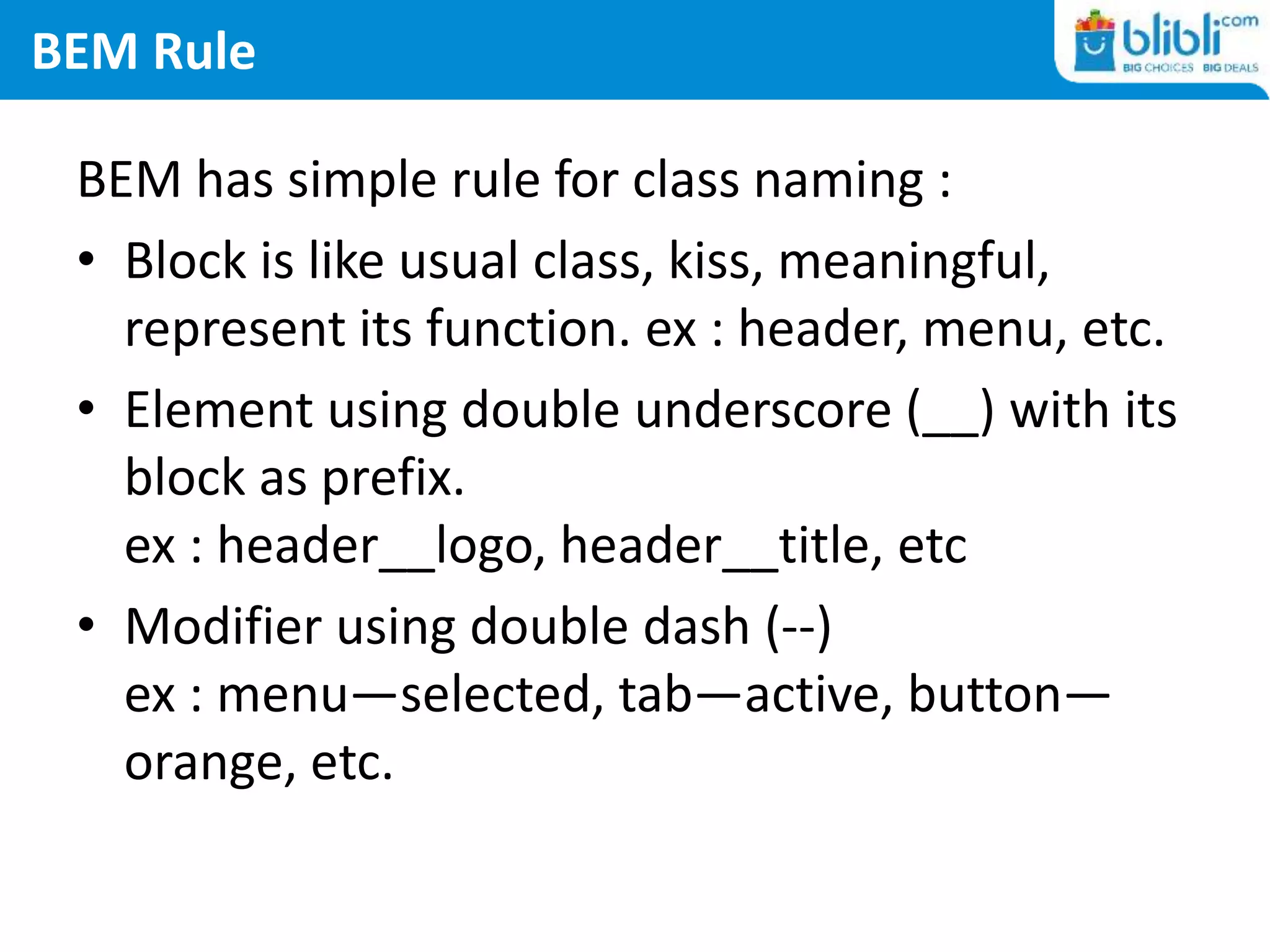 BEM Rule
BEM has simple rule for class naming :
• Block is like usual class, kiss, meaningful,
represent its function. ex : header, menu, etc.
• Element using double underscore (__) with its
block as prefix.
ex : header__logo, header__title, etc
• Modifier using double dash (--)
ex : menu—selected, tab—active, button—
orange, etc.
 