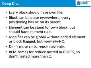 Deep Dive
• Every block should have own file.
• Block can be place everywhere, every
positioning has be on its parent.
• Element can be stand for own block, but
should have element rule.
• Modifier can be global without added element
or block flagged, but normally NO.
• Don’t reuse class, reuse class rule.
• BEM comes for reduce nested in OOCSS, so
don’t nested more than 2.
 