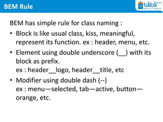 BEM Rule
BEM has simple rule for class naming :
• Block is like usual class, kiss, meaningful,
represent its function. ex : header, menu, etc.
• Element using double underscore (__) with its
block as prefix.
ex : header__logo, header__title, etc
• Modifier using double dash (--)
ex : menu—selected, tab—active, button—
orange, etc.
 