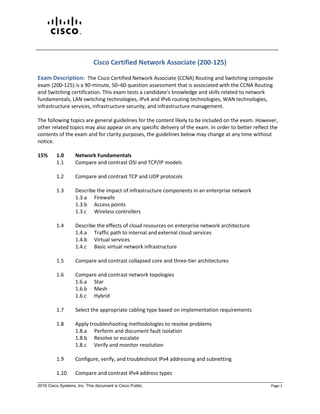 2016 Cisco Systems, Inc. This document is Cisco Public. Page 1
Cisco Certified Network Associate (200-125)
Exam Description: The Cisco Certified Network Associate (CCNA) Routing and Switching composite
exam (200-125) is a 90-minute, 50–60 question assessment that is associated with the CCNA Routing
and Switching certification. This exam tests a candidate's knowledge and skills related to network
fundamentals, LAN switching technologies, IPv4 and IPv6 routing technologies, WAN technologies,
infrastructure services, infrastructure security, and infrastructure management.
The following topics are general guidelines for the content likely to be included on the exam. However,
other related topics may also appear on any specific delivery of the exam. In order to better reflect the
contents of the exam and for clarity purposes, the guidelines below may change at any time without
notice.
15% 1.0 Network Fundamentals
1.1 Compare and contrast OSI and TCP/IP models
1.2 Compare and contrast TCP and UDP protocols
1.3 Describe the impact of infrastructure components in an enterprise network
1.3.a Firewalls
1.3.b Access points
1.3.c Wireless controllers
1.4 Describe the effects of cloud resources on enterprise network architecture
1.4.a Traffic path to internal and external cloud services
1.4.b Virtual services
1.4.c Basic virtual network infrastructure
1.5 Compare and contrast collapsed core and three-tier architectures
1.6 Compare and contrast network topologies
1.6.a Star
1.6.b Mesh
1.6.c Hybrid
1.7 Select the appropriate cabling type based on implementation requirements
1.8 Apply troubleshooting methodologies to resolve problems
1.8.a Perform and document fault isolation
1.8.b Resolve or escalate
1.8.c Verify and monitor resolution
1.9 Configure, verify, and troubleshoot IPv4 addressing and subnetting
1.10 Compare and contrast IPv4 address types
 