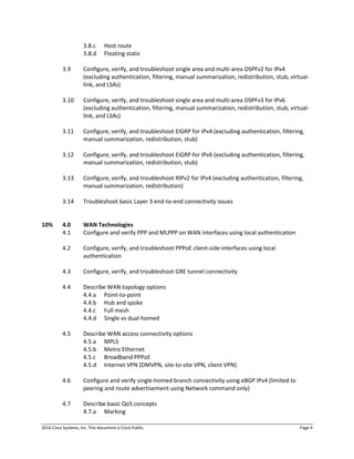 2016 Cisco Systems, Inc. This document is Cisco Public. Page 4
3.8.c Host route
3.8.d Floating static
3.9 Configure, verify, and troubleshoot single area and multi-area OSPFv2 for IPv4
(excluding authentication, filtering, manual summarization, redistribution, stub, virtual-
link, and LSAs)
3.10 Configure, verify, and troubleshoot single area and multi-area OSPFv3 for IPv6
(excluding authentication, filtering, manual summarization, redistribution, stub, virtual-
link, and LSAs)
3.11 Configure, verify, and troubleshoot EIGRP for IPv4 (excluding authentication, filtering,
manual summarization, redistribution, stub)
3.12 Configure, verify, and troubleshoot EIGRP for IPv6 (excluding authentication, filtering,
manual summarization, redistribution, stub)
3.13 Configure, verify, and troubleshoot RIPv2 for IPv4 (excluding authentication, filtering,
manual summarization, redistribution)
3.14 Troubleshoot basic Layer 3 end-to-end connectivity issues
10% 4.0 WAN Technologies
4.1 Configure and verify PPP and MLPPP on WAN interfaces using local authentication
4.2 Configure, verify, and troubleshoot PPPoE client-side interfaces using local
authentication
4.3 Configure, verify, and troubleshoot GRE tunnel connectivity
4.4 Describe WAN topology options
4.4.a Point-to-point
4.4.b Hub and spoke
4.4.c Full mesh
4.4.d Single vs dual-homed
4.5 Describe WAN access connectivity options
4.5.a MPLS
4.5.b Metro Ethernet
4.5.c Broadband PPPoE
4.5.d Internet VPN (DMVPN, site-to-site VPN, client VPN)
4.6 Configure and verify single-homed branch connectivity using eBGP IPv4 (limited to
peering and route advertisement using Network command only)
4.7 Describe basic QoS concepts
4.7.a Marking
 