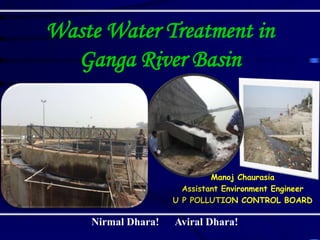 Waste Water Treatment in
Ganga River Basin
Manoj Chaurasia
Assistant Environment Engineer
U P POLLUTION CONTROL BOARD
Nirmal Dhara! Aviral Dhara!
 