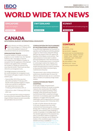 CONTENTS
▶▶ CANADA
▶▶ EDITOR’S LETTER
▶▶ ASIA PACIFIC - Singapore
▶▶ EUROPE AND THE MEDITERRANEAN -
European Union - Belgium - Denmark -
Finland - France - Germany - Latvia -
Netherlands - Spain - Switzerland -
United Kingdom
▶▶ LATIN AMERICA - Chile
▶▶ MIDDLE EAST - Kuwait
▶▶ Currency comparison table
CANADA2014 FEDERAL BUDGET: INTERNATIONAL HIGHLIGHTS
F
inance Minister Jim Flaherty tabled the
2014 Federal Budget on 11 February 2014.
Some of the proposed measures of
international interest are summarised below.
IMMIGRATION TRUSTS
If a person resident in Canada contributes
property to a non-resident trust, the “deemed
residence rules” may apply to treat the
non-resident trust as resident in Canada. An
exemption from the application of the deemed
residence rules applies if the contributor
was resident in Canada for a period of not
more than 60 months. These trusts are often
referred to as immigration trusts.
The Budget proposes to eliminate the
60-month exemption for immigration trusts.
This measure will apply in respect of trusts for
taxation years:
–– That end after 2014 if (i) at any time
after 2013 and before 11 February 2014
the 60-month exemption applies in respect
of the trust, and (ii) no contributions
are made to the trust on or after
11 February 2014 and before 2015; or
–– That end on or after 11 February 2014 in any
other case.
It is very important that existing immigration
trust structures be reviewed to determine the
impact of these measures as soon as possible,
and well before the end of 2014.
CONSULTATION ON TAX PLANNING
BY MULTINATIONAL ENTERPRISES
In July 2013 the Organisation for Economic Co-
operation and Development (OECD) published
a report on “base erosion and profit shifting”
(BEPS) at the request of the G20, against the
backdrop of the debate on tax revenues. That
report proposes an action plan to address
perceived weaknesses in the international tax
rules. The Canadian government is committed
to continuing to improve the integrity of its
international tax rules, and as a result it has
invited interested parties to submit comments
on key areas that relate to tax planning by
multinational enterprises.
The government is also inviting comments on
what actions should be taken to ensure the
effective collection of sales tax on e-commerce
sales to residents of Canada by foreign-based
vendors.
CONSULTATION ON TREATY
SHOPPING
In last year’s Budget, the government
announced its intention to consult on possible
measures that would protect the integrity
of Canada’s tax treaties by limiting “treaty
shopping” while still preserving a business
tax environment that is conducive to foreign
investment. A consultation paper was publicly
released on 12 August 2013 to provide
stakeholders with an opportunity to comment
on possible measures until 13 December 2013.
In order to further advance the discussion
in this area, the government has invited
comments from interested parties, within
60 days after 11 February 2014, on a proposed
domestic rule to prevent treaty shopping. A
number of examples in the Budget papers show
the intended application of the proposed rule,
which is intended to address arrangements
identified as an improper use of Canada’s tax
treaties in the consultation paper. A more
detailed summary is available at http://www.
bdo.ca/en/Library/Services/Tax/pages/Tax-
Alert-Treaty-Shopping-Rules-Are-On-the-Way.
aspx
SWITZERLAND
Changes to principal companies requirements
READ MORE 13
KUWAIT
New self-assessment and transfer pricing rules
READ MORE 16
SINGAPORE
Budget 2014 highlights
READ MORE 3
MARCH 2014 ISSUE 34
WWW.BDOINTERNATIONAL.COM
WORLD WIDE TAX NEWS
 
