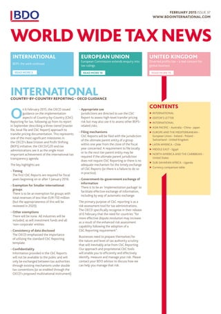 CONTENTS
▶▶ INTERNATIONAL
▶▶ EDITOR’S LETTER
▶▶ INTERNATIONAL
▶▶ ASIA PACIFIC - Australia - China - Japan
▶▶ EUROPE AND THE MEDITERRANEAN -
European Union - Ireland - Poland -
Switzerland - United Kingdom
▶▶ LATIN AMERICA - Chile
▶▶ MIDDLE EAST - Egypt
▶▶ NORTH AMERICA AND THE CARIBBEAN -
United States
▶▶ SUB-SAHARAN AFRICA - Uganda
▶▶ Currency comparison table
INTERNATIONALCOUNTRY-BY-COUNTRY REPORTING – OECD GUIDANCE
O
n 6 February 2015, the OECD issued
guidance on the implementation
aspects of Country-by-Country (CbC)
Reporting for tax, following up from its report
in September describing a three-tiered (master
file, local file and CbC Report) approach to
transfer pricing documentation. This represents
one of the most significant milestones in
the OECD’s Base Erosion and Profit Shifting
(BEPS) initiative; the OECD/G20 and tax
administrations see it as the single most
important achievement of the international tax
transparency agenda.
The key highlights are:
–– Timing
The first CbC Reports are required for fiscal
years beginning on or after 1 January 2016.
–– Exemption for Smaller international
groups
There is to be an exemption for groups with
total revenues of less than EUR 750 million
(but the appropriateness of this will be
reviewed in 2020).
–– Other exemptions
There will be none. All industries will be
included, as will investment funds and all
‘non-corporate’ entities.
–– Consistency of data disclosed
The OECD emphasized the importance
of utilizing the standard CbC Reporting
template.
–– Confidentiality
Information provided in the CbC Reports
will not be available to the public and will
only be exchanged between tax authorities
through existing mechanisms under double
tax conventions (or as enabled through the
OECD’s proposed multinational instrument).
–– Appropriate use
Jurisdictions are directed to use the CbC
Report to assess high-level transfer pricing
risk but may also use it to assess other BEPS-
related risks.
–– Filing mechanisms
CbC Reports will be filed with the jurisdiction
of the ultimate parent entity of a group
within one year from the close of the fiscal
year concerned. A requirement to file locally
or to the next tier parent entity may be
required if the ultimate parent jurisdiction
does not require CbC Reporting or there is no
adequate mechanism for the timely exchange
of CbC Reports (or there is a failure to do so
in practice).
–– Government-to-government exchange of
information
There is to be an ‘implementation package’ to
facilitate effective exchange of information,
including by way of automatic exchange.
The primary purpose of CbC reporting is as a
risk assessment tool for tax administrations.
The OECD specifically recognise in their release
of 6 February that the need for countries “for
more effective dispute resolution may increase
as a result of the enhanced risk assessment
capability following the adoption of a
CbC Reporting requirement”.
Businesses need to prepare themselves for
the nature and level of tax authority scrutiny
that will inevitably arise from CbC Reporting.
Our approach and proprietorial CbC tools
will enable you to efficiently and effectively
identify, measure and manage your risk. Please
contact your BDO advisor to discuss how we
can help you manage that risk.
EUROPEAN UNION
European Commission extends enquiry into
tax rulings
READ MORE 10
UNITED KINGDOM
Diverted profits tax – a real concern for
global business
READ MORE 15
INTERNATIONAL
BEPS: the work continues
READ MORE 3
FEBRUARY 2015 ISSUE 37
WWW.BDOINTERNATIONAL.COM
WORLD WIDE TAX NEWS
 