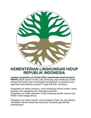 Instalasi pengolahan air limbah (IPAL) (wastewater treatment plant,
WWTP),adalah sebuah struktur yang dirancang untuk membuang limbah
biologis dan kimiawi dari air sehingga memungkinkan air tersebut untuk
digunakan pada aktivitas yang lain. Fungsi dari IPAL mencakup:
Pengolahan air limbah pertanian, untuk membuang kotoran hewan, residu
pestisida, dan sebagainya dari lingkungan pertanian.
Pengolahan air limbah perkotaan, untuk membuang limbah manusia dan
limbah rumah tangga lainnya.
Pengolahan air limbah industri, untuk mengolah limbah cair dari aktivitas
manufaktur sebuah industri dan komersial, termasuk juga aktivitas
pertambangan
 