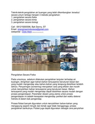Teknik-teknik pengolahan air buangan yang telah dikembangkan tersebut
secara umum terbagi menjadi 3 metode pengolahan:
1. pengolahan secara fisika
2. pengolahan secara kimia
3. pengolahan secara biologi
Call : 081219265596, Bpk Danny, ST
Email: sirengineerindonesia@gmail.com
webportal : Click Here (www.sir-engineer.tk)
Pengolahan Secara Fisika
Pada umumnya, sebelum dilakukan pengolahan lanjutan terhadap air
buangan, diinginkan agar bahan-bahan tersuspensi berukuran besar dan
yang mudah mengendap atau bahan-bahan yang terapung disisihkan terlebih
dahulu. Penyaringan (screening) merupakan cara yang efisien dan murah
untuk menyisihkan bahan tersuspensi yang berukuran besar. Bahan
tersuspensi yang mudah mengendap dapat disisihkan secara mudah dengan
proses pengendapan. Parameter desain yang utama untuk proses
pengendapan ini adalah kecepatan mengendap partikel dan waktu detensi
hidrolis di dalam bak pengendap.
Proses flotasi banyak digunakan untuk menyisihkan bahan-bahan yang
mengapung seperti minyak dan lemak agar tidak mengganggu proses
pengolahan berikutnya. Flotasi juga dapat digunakan sebagai cara penyisihan
 