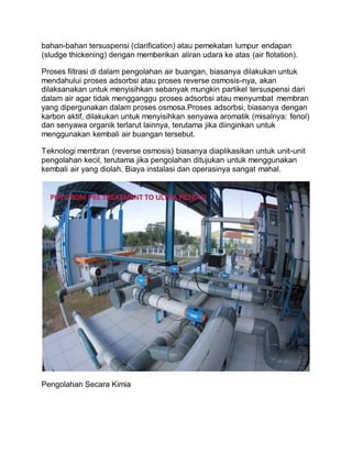 bahan-bahan tersuspensi (clarification) atau pemekatan lumpur endapan
(sludge thickening) dengan memberikan aliran udara ke atas (air flotation).
Proses filtrasi di dalam pengolahan air buangan, biasanya dilakukan untuk
mendahului proses adsorbsi atau proses reverse osmosis-nya, akan
dilaksanakan untuk menyisihkan sebanyak mungkin partikel tersuspensi dari
dalam air agar tidak mengganggu proses adsorbsi atau menyumbat membran
yang dipergunakan dalam proses osmosa.Proses adsorbsi, biasanya dengan
karbon aktif, dilakukan untuk menyisihkan senyawa aromatik (misalnya: fenol)
dan senyawa organik terlarut lainnya, terutama jika diinginkan untuk
menggunakan kembali air buangan tersebut.
Teknologi membran (reverse osmosis) biasanya diaplikasikan untuk unit-unit
pengolahan kecil, terutama jika pengolahan ditujukan untuk menggunakan
kembali air yang diolah. Biaya instalasi dan operasinya sangat mahal.
Pengolahan Secara Kimia
 