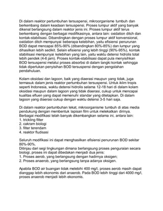 Di dalam reaktor pertumbuhan tersuspensi, mikroorganisme tumbuh dan
berkembang dalam keadaan tersuspensi. Proses lumpur aktif yang banyak
dikenal berlangsung dalam reaktor jenis ini. Proses lumpur aktif terus
berkembang dengan berbagai modifikasinya, antara lain: oxidation ditch dan
kontak-stabilisasi. Dibandingkan dengan proses lumpur aktif konvensional,
oxidation ditch mempunyai beberapa kelebihan, yaitu efisiensi penurunan
BOD dapat mencapai 85%-90% (dibandingkan 80%-85%) dan lumpur yang
dihasilkan lebih sedikit. Selain efisiensi yang lebih tinggi (90%-95%), kontak
stabilisasi mempunyai kelebihan yang lain, yaitu waktu detensi hidrolis total
lebih pendek (4-6 jam). Proses kontak-stabilisasi dapat pula menyisihkan
BOD tersuspensi melalui proses absorbsi di dalam tangki kontak sehingga
tidak diperlukan penyisihan BOD tersuspensi dengan pengolahan
pendahuluan.
Kolam oksidasi dan lagoon, baik yang diaerasi maupun yang tidak, juga
termasuk dalam jenis reaktor pertumbuhan tersuspensi. Untuk iklim tropis
seperti Indonesia, waktu detensi hidrolis selama 12-18 hari di dalam kolam
oksidasi maupun dalam lagoon yang tidak diaerasi, cukup untuk mencapai
kualitas efluen yang dapat memenuhi standar yang ditetapkan. Di dalam
lagoon yang diaerasi cukup dengan waktu detensi 3-5 hari saja.
Di dalam reaktor pertumbuhan lekat, mikroorganisme tumbuh di atas media
pendukung dengan membentuk lapisan film untuk melekatkan dirinya.
Berbagai modifikasi telah banyak dikembangkan selama ini, antara lain:
1. trickling filter
2. cakram biologi
3. filter terendam
4. reaktor fludisasi
Seluruh modifikasi ini dapat menghasilkan efisiensi penurunan BOD sekitar
80%-90%.
Ditinjau dari segi lingkungan dimana berlangsung proses penguraian secara
biologi, proses ini dapat dibedakan menjadi dua jenis:
1. Proses aerob, yang berlangsung dengan hadirnya oksigen;
2. Proses anaerob, yang berlangsung tanpa adanya oksigen.
Apabila BOD air buangan tidak melebihi 400 mg/l, proses aerob masih dapat
dianggap lebih ekonomis dari anaerob. Pada BOD lebih tinggi dari 4000 mg/l,
proses anaerob menjadi lebih ekonomis.
 