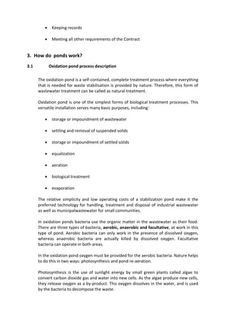  Keeping records
 Meeting all other requirements of the Contract
3. How do ponds work?
3.1 Oxidation pond process description
The oxidation pond is a self-contained, complete treatment process where everything
that is needed for waste stabilisation is provided by nature. Therefore, this form of
wastewater treatment can be called as natural treatment.
Oxidation pond is one of the simplest forms of biological treatment processes. This
versatile installation serves many basic purposes, including:
 storage or impoundment of wastewater
 settling and removal of suspended solids
 storage or impoundment of settled solids
 equalization
 aeration
 biological treatment
 evaporation
The relative simplicity and low operating costs of a stabilization pond make it the
preferred technology for handling, treatment and disposal of industrial wastewater
as well as municipalwastewater for small communities.
In oxidation ponds bacteria use the organic matter in the wastewater as their food.
There are three types of bacteria, aerobic, anaerobic and facultative, at work in this
type of pond. Aerobic bacteria can only work in the presence of dissolved oxygen,
whereas anaerobic bacteria are actually killed by dissolved oxygen. Facultative
bacteria can operate in both areas.
In the oxidation pond oxygen must be provided for the aerobic bacteria. Nature helps
to do this in two ways: photosynthesis and pond re-aeration.
Photosynthesis is the use of sunlight energy by small green plants called algae to
convert carbon dioxide gas and water into new cells. As the algae produce new cells,
they release oxygen as a by-product. This oxygen dissolves in the water, and is used
by the bacteria to decompose the waste.
 
