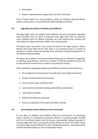  Pond shape
 Nature: range of bacteria, algae, plants, animals in the pond
Some of these factors can cause problems, either by markedly reducing effluent
quality, causing odours, or even killing the pond’s biological processes.
4.3 Upgrading the quality of oxidation pond effluents
The algae-laden nature of oxidation pond effluents and their associated suspended
solids and BOD, much of which is associated with algae itself, does on occasions
cause problems with the effluent discharge into small watercourses, streams and
rivers where the algae itself exerts a BOD in the receiving water.
The above issues may result in the removal of some of the algae to give a clearer
effluent with lower BOD and SS. Also, there is an increasing need in a number of
situations to further reduce the possible levels of disease-causing microorganisms in
the effluent being discharged.
The above has resulted in increasing attention being paid to methods for upgrading,
or polishing, pond effluents. There are a number of methods available and each has
its own particular features that can apply in any particular instance.
These methods for upgrading oxidation pond effluents include such procedures as:
 Re-arrangement of pond layouts to include more cells, longer travel paths
 Various introduced aeration techniques
 Rock and other types of effluent filters
 Land treatment methods including overland flow and wetlands
 Land disposal methods
 Additional disinfection techniques
 Various combinations of the above and other methods
4.4 Some impacts of pond effluent on the environment
So how does an oxidation pond effluent effect the environment? As mentioned
above, if dilution in a waterway receiving the effluent is not great enough, the BOD
and SS of the effluent might enrich the stream unacceptably, leading to growth of
nuisance algae and slimes, and possibly serious effects on stream life. Water colour
and clarity might also be affected for some considerable distance, well beyond what
could be described safely as a zone of reasonable mixing.
 