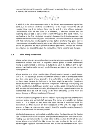 zone so that odors and anaerobic conditions can be avoided. For n number of ponds
in a series, the dilutioncan be expressed as:
in which Sd is the substrate concentration in the diluted wastewater entering the first
pond, So is the influent substrate concentration, r is the recycle ratio or the ratio of
recycled flow rate R to influent flow rate Q, and S is the effluent substrate
concentration from the nth pond. As r increases, Sd becomes smaller and the
incoming organic load is spread more evenly throughout the pond system. The
overloading of the first eliminated completely. Because the design incorporates low
head losses in interconnecting pipes and channels, recirculation can be accomplished
with high volume, low-head propeller pumps. Siphon discharge flap gates can be
recommended. An auxiliary pump with an air eductor maintains the siphon. Siphon
breaks are provided to insure positive backflow protection. Multiple or variable-
speed pumps can be used to adjust the recirculation rate to seasonal load changes.
5.3 Pond mixing and aeration
Mixing and aeration are accomplished concurrently when compressed air diffusers or
mechanical aerators are used. In high-rate aerobic ponds in which intermittent
mixing is recommended to eliminate a sludge build-up at the bottom, only a high-
volume, low-head propeller pump is needed because aeration is not necessary in the
pond operation.
Where aeration is of prime consideration, diffused aeration is used in ponds deeper
than 3 m. The advantage of diffused aeration is that air can be distributed evenly
over the entire pond of any geometry. It is preferable to mechanical aeration in
northern areas, because ice build-up in the latter might be excessive. Proprietary
devices have been developed to introduce compressed air through slits in piping laid
on the pond bottom. Bubble-gun aerators also combine good mixing characteristics
with aeration. Diffused aeration is also advantageous in that tapered aeration can be
incorporated easily so that air supply can be more efficiently used to meet the
oxygen demand at different locations of the pond.
Mechanical aerators are generally divided into two types: cage aerators and the more
common turbine and vertical-shaft aerators. The former are suitable for shallow
ponds of 1.5 m depth or less, while the latter require a minimum depth for
economical use that depends on the horsepower of the unit. The cage aerator
appears to have a greater pumping capacity than the propeller aerator, because it
does not recycle much the volume pumped.
Mechanical aerators can be installed on platforms in a fixed position or the floating
type can be mounted out in the pond, and spaced about to provide even distribution.
Floating cage aerators may be mounted either in the pond or directly off the dike
slopes. When mounted off the dike slopes, they can be close to the pond inlets.
Better oxygen supply on the inlet side and easy access for maintenance and repair
 
