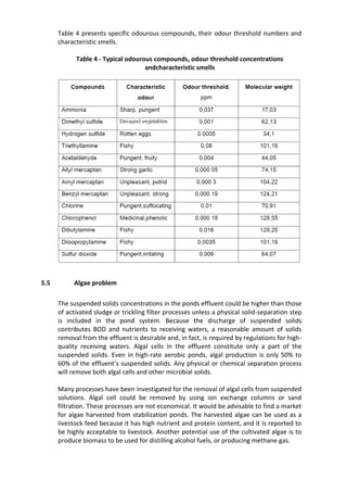 Table 4 presents specific odourous compounds, their odour threshold numbers and
characteristic smells.
Table 4 - Typical odourous compounds, odour threshold concentrations
andcharacteristic smells
5.5 Algae problem
The suspended solids concentrations in the ponds effluent could be higher than those
of activated sludge or trickling filter processes unless a physical solid-separation step
is included in the pond system. Because the discharge of suspended solids
contributes BOD and nutrients to receiving waters, a reasonable amount of solids
removal from the effluent is desirable and, in fact, is required by regulations for high-
quality receiving waters. Algal cells in the effluent constitute only a part of the
suspended solids. Even in high-rate aerobic ponds, algal production is only 50% to
60% of the effluent’s suspended solids. Any physical or chemical separation process
will remove both algal cells and other microbial solids.
Many processes have been investigated for the removal of algal cells from suspended
solutions. Algal cell could be removed by using ion exchange columns or sand
filtration. These processes are not economical. It would be advisable to find a market
for algae harvested from stabilization ponds. The harvested algae can be used as a
livestock feed because it has high nutrient and protein content, and it is reported to
be highly acceptable to livestock. Another potential use of the cultivated algae is to
produce biomass to be used for distilling alcohol fuels, or producing methane gas.
 