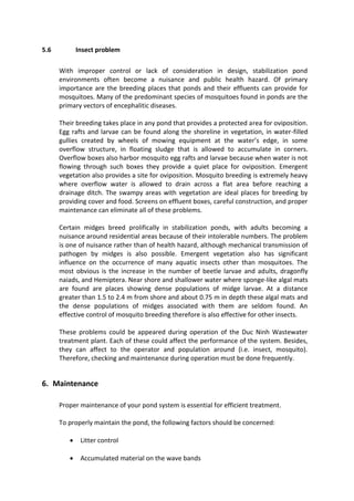5.6 Insect problem
With improper control or lack of consideration in design, stabilization pond
environments often become a nuisance and public health hazard. Of primary
importance are the breeding places that ponds and their effluents can provide for
mosquitoes. Many of the predominant species of mosquitoes found in ponds are the
primary vectors of encephalitic diseases.
Their breeding takes place in any pond that provides a protected area for oviposition.
Egg rafts and larvae can be found along the shoreline in vegetation, in water-filled
gullies created by wheels of mowing equipment at the water’s edge, in some
overflow structure, in floating sludge that is allowed to accumulate in corners.
Overflow boxes also harbor mosquito egg rafts and larvae because when water is not
flowing through such boxes they provide a quiet place for oviposition. Emergent
vegetation also provides a site for oviposition. Mosquito breeding is extremely heavy
where overflow water is allowed to drain across a flat area before reaching a
drainage ditch. The swampy areas with vegetation are ideal places for breeding by
providing cover and food. Screens on effluent boxes, careful construction, and proper
maintenance can eliminate all of these problems.
Certain midges breed prolifically in stabilization ponds, with adults becoming a
nuisance around residential areas because of their intolerable numbers. The problem
is one of nuisance rather than of health hazard, although mechanical transmission of
pathogen by midges is also possible. Emergent vegetation also has significant
influence on the occurrence of many aquatic insects other than mosquitoes. The
most obvious is the increase in the number of beetle larvae and adults, dragonfly
naiads, and Hemiptera. Near shore and shallower water where sponge-like algal mats
are found are places showing dense populations of midge larvae. At a distance
greater than 1.5 to 2.4 m from shore and about 0.75 m in depth these algal mats and
the dense populations of midges associated with them are seldom found. An
effective control of mosquito breeding therefore is also effective for other insects.
These problems could be appeared during operation of the Duc Ninh Wastewater
treatment plant. Each of these could affect the performance of the system. Besides,
they can affect to the operator and population around (i.e. insect, mosquito).
Therefore, checking and maintenance during operation must be done frequently.
6. Maintenance
Proper maintenance of your pond system is essential for efficient treatment.
To properly maintain the pond, the following factors should be concerned:
 Litter control
 Accumulated material on the wave bands
 