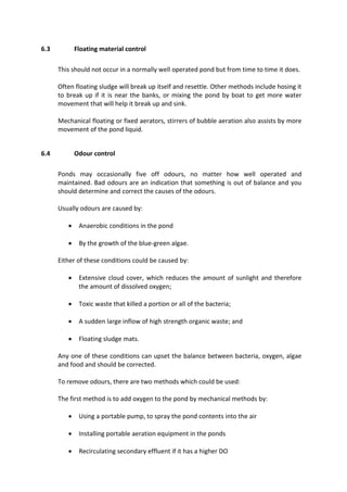 6.3 Floating material control
This should not occur in a normally well operated pond but from time to time it does.
Often floating sludge will break up itself and resettle. Other methods include hosing it
to break up if it is near the banks, or mixing the pond by boat to get more water
movement that will help it break up and sink.
Mechanical floating or fixed aerators, stirrers of bubble aeration also assists by more
movement of the pond liquid.
6.4 Odour control
Ponds may occasionally five off odours, no matter how well operated and
maintained. Bad odours are an indication that something is out of balance and you
should determine and correct the causes of the odours.
Usually odours are caused by:
 Anaerobic conditions in the pond
 By the growth of the blue-green algae.
Either of these conditions could be caused by:
 Extensive cloud cover, which reduces the amount of sunlight and therefore
the amount of dissolved oxygen;
 Toxic waste that killed a portion or all of the bacteria;
 A sudden large inflow of high strength organic waste; and
 Floating sludge mats.
Any one of these conditions can upset the balance between bacteria, oxygen, algae
and food and should be corrected.
To remove odours, there are two methods which could be used:
The first method is to add oxygen to the pond by mechanical methods by:
 Using a portable pump, to spray the pond contents into the air
 Installing portable aeration equipment in the ponds
 Recirculating secondary effluent if it has a higher DO
 