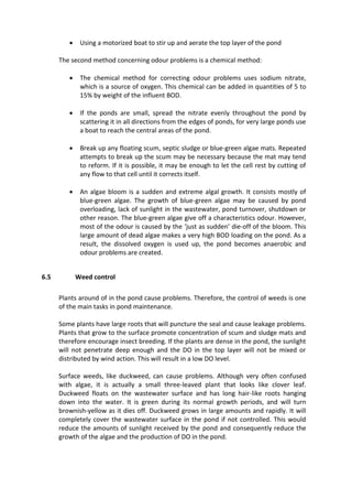  Using a motorized boat to stir up and aerate the top layer of the pond
The second method concerning odour problems is a chemical method:
 The chemical method for correcting odour problems uses sodium nitrate,
which is a source of oxygen. This chemical can be added in quantities of 5 to
15% by weight of the influent BOD.
 If the ponds are small, spread the nitrate evenly throughout the pond by
scattering it in all directions from the edges of ponds, for very large ponds use
a boat to reach the central areas of the pond.
 Break up any floating scum, septic sludge or blue-green algae mats. Repeated
attempts to break up the scum may be necessary because the mat may tend
to reform. If it is possible, it may be enough to let the cell rest by cutting of
any flow to that cell until it corrects itself.
 An algae bloom is a sudden and extreme algal growth. It consists mostly of
blue-green algae. The growth of blue-green algae may be caused by pond
overloading, lack of sunlight in the wastewater, pond turnover, shutdown or
other reason. The blue-green algae give off a characteristics odour. However,
most of the odour is caused by the ‘just as sudden’ die-off of the bloom. This
large amount of dead algae makes a very high BOD loading on the pond. As a
result, the dissolved oxygen is used up, the pond becomes anaerobic and
odour problems are created.
6.5 Weed control
Plants around of in the pond cause problems. Therefore, the control of weeds is one
of the main tasks in pond maintenance.
Some plants have large roots that will puncture the seal and cause leakage problems.
Plants that grow to the surface promote concentration of scum and sludge mats and
therefore encourage insect breeding. If the plants are dense in the pond, the sunlight
will not penetrate deep enough and the DO in the top layer will not be mixed or
distributed by wind action. This will result in a low DO level.
Surface weeds, like duckweed, can cause problems. Although very often confused
with algae, it is actually a small three-leaved plant that looks like clover leaf.
Duckweed floats on the wastewater surface and has long hair-like roots hanging
down into the water. It is green during its normal growth periods, and will turn
brownish-yellow as it dies off. Duckweed grows in large amounts and rapidly. It will
completely cover the wastewater surface in the pond if not controlled. This would
reduce the amounts of sunlight received by the pond and consequently reduce the
growth of the algae and the production of DO in the pond.
 