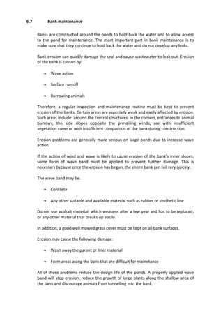 6.7 Bank maintenance
Banks are constructed around the ponds to hold back the water and to allow access
to the pond for maintenance. The most important part in bank maintenance is to
make sure that they continue to hold back the water and do not develop any leaks.
Bank erosion can quickly damage the seal and cause wastewater to leak out. Erosion
of the bank is caused by:
 Wave action
 Surface run-off
 Burrowing animals
Therefore, a regular inspection and maintenance routine must be kept to prevent
erosion of the banks. Certain areas are especially weak and easily affected by erosion.
Such areas include: around the control structures, in the corners, entrances to animal
burrows, the side slopes opposite the prevailing winds, are with insufficient
vegetation cover or with insufficient compaction of the bank during construction.
Erosion problems are generally more serious on large ponds due to increase wave
action.
If the action of wind and wave is likely to cause erosion of the bank’s inner slopes,
some form of wave band must be applied to prevent further damage. This is
necessary because once the erosion has begun, the entire bank can fail very quickly.
The wave band may be:
 Concrete
 Any other suitable and available material such as rubber or synthetic line
Do not use asphalt material, which weakens after a few year and has to be replaced,
or any other material that breaks up easily.
In addition, a good well mowed grass cover must be kept on all bank surfaces.
Erosion may cause the following damage:
 Wash away the parent or liner material
 Form areas along the bank that are difficult for mainetance
All of these problems reduce the design life of the ponds. A properly applied wave
band will stop erosion, reduce the growth of large plants along the shallow area of
the bank and discourage animals from tunnelling into the bank.
 