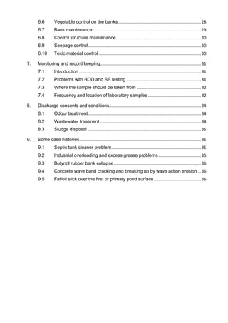 6.6 Vegetable control on the banks ........................................................................28
6.7 Bank maintenance ..............................................................................................29
6.8 Control structure maintenance..........................................................................30
6.9 Seepage control ..................................................................................................30
6.10 Toxic material control .........................................................................................30
7. Monitoring and record keeping........................................................................................31
7.1 Introduction ..........................................................................................................31
7.2 Problems with BOD and SS testing .................................................................31
7.3 Where the sample should be taken from ........................................................32
7.4 Frequency and location of laboratory samples ..............................................32
8. Discharge consents and conditions................................................................................34
8.1 Odour treatment ..................................................................................................34
8.2 Wastewater treatment ........................................................................................34
8.3 Sludge disposal...................................................................................................35
9. Some case histories..........................................................................................................35
9.1 Septic tank cleaner problem..............................................................................35
9.2 Industrial overloading and excess grease problems .....................................35
9.3 Butynol rubber bank collapse............................................................................36
9.4 Concrete wave band cracking and breaking up by wave action erosion ...36
9.5 Fat/oil slick over the first or primary pond surface.........................................36
 