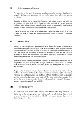 6.8 Control structure maintenance
Pay attention to the control structures at all times, make sure that they function
properly. Leakage and corrosion are the main causes that affect the control
structures.
Corrosion problems can be reduced by frequently lubrication of gates and vales and
by moving the gates and valves frequently. One method to reduce corrosion
problems is to replace the solid manhole covers on the structures with grated covers.
This will increase ventilation and greatly reduce the corrosion.
Leaks in structures are usually difficult to correct. Gaskets or sewer plugs can be used
to stop the leak. If necessary preplace the gates, slides or valves to eliminate
problems.
6.9 Seepage control
Inability to maintain adequate wastewater level in the pond is a great problem. Most
ponds have natural clay, bentonite or vinyl layers to prevent pond seepage. Usually a
percolation test of the pond bottom is done as part of the design and construction,
but if leakage occurs, it is unwise to believe that wastewater solids will seal the pond.
Wastewater affects the surrounding land, rivers, lakes and ground-water, causing
potential health hazards and pollution problems.
When considering the seepage problem, take into account the losses of water due to
evaporation first, then investigate for leakage. Seal damage can be caused by erosion,
roots, burrowing animals, heavy equipment, cattle and, it the ponds are allowed to
dry, by cracks.
Proper seal maintenance consists of preventive measures and of correcting existing
problems. It involves total care. The most common seal material used is natural clay.
Normally, the finished clay seal is at least 0.15 m thick. Membrane liners need proper
bedding material and a proper cover material. The cover material protects the liner
and at the same time anchors the liner down. Exposed liners are easily damaged by
animals, equipment, vandals and sunlight.
6.10 Toxic material control
The problem of toxic material in the influent can not be solved in the pond itself. Any
discharges to the sewage system are best controlled by eliminating them at their
source. Therefore, it is important to identify any waste source that may be
discharging toxic wastes.
 