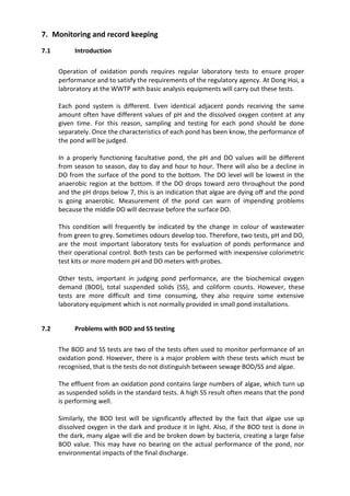 7. Monitoring and record keeping
7.1 Introduction
Operation of oxidation ponds requires regular laboratory tests to ensure proper
performance and to satisfy the requirements of the regulatory agency. At Dong Hoi, a
labroratory at the WWTP with basic analysis equipments will carry out these tests.
Each pond system is different. Even identical adjacent ponds receiving the same
amount often have different values of pH and the dissolved oxygen content at any
given time. For this reason, sampling and testing for each pond should be done
separately. Once the characteristics of each pond has been know, the performance of
the pond will be judged.
In a properly functioning facultative pond, the pH and DO values will be different
from season to season, day to day and hour to hour. There will also be a decline in
DO from the surface of the pond to the bottom. The DO level will be lowest in the
anaerobic region at the bottom. If the DO drops toward zero throughout the pond
and the pH drops below 7, this is an indication that algae are dying off and the pond
is going anaerobic. Measurement of the pond can warn of impending problems
because the middle DO will decrease before the surface DO.
This condition will frequently be indicated by the change in colour of wastewater
from green to grey. Sometimes odours develop too. Therefore, two tests, pH and DO,
are the most important laboratory tests for evaluation of ponds performance and
their operational control. Both tests can be performed with inexpensive colorimetric
test kits or more modern pH and DO meters with probes.
Other tests, important in judging pond performance, are the biochemical oxygen
demand (BOD), total suspended solids (SS), and coliform counts. However, these
tests are more difficult and time consuming, they also require some extensive
laboratory equipment which is not normally provided in small pond installations.
7.2 Problems with BOD and SS testing
The BOD and SS tests are two of the tests often used to monitor performance of an
oxidation pond. However, there is a major problem with these tests which must be
recognised, that is the tests do not distinguish between sewage BOD/SS and algae.
The effluent from an oxidation pond contains large numbers of algae, which turn up
as suspended solids in the standard tests. A high SS result often means that the pond
is performing well.
Similarly, the BOD test will be significantly affected by the fact that algae use up
dissolved oxygen in the dark and produce it in light. Also, if the BOD test is done in
the dark, many algae will die and be broken down by bacteria, creating a large false
BOD value. This may have no bearing on the actual performance of the pond, nor
environmental impacts of the final discharge.
 