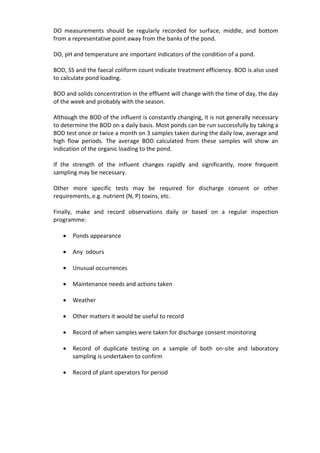 DO measurements should be regularly recorded for surface, middle, and bottom
from a representative point away from the banks of the pond.
DO, pH and temperature are important indicators of the condition of a pond.
BOD, SS and the faecal coliform count indicate treatment efficiency. BOD is also used
to calculate pond loading.
BOD and solids concentration in the effluent will change with the time of day, the day
of the week and probably with the season.
Although the BOD of the influent is constantly changing, it is not generally necessary
to determine the BOD on a daily basis. Most ponds can be run successfully by taking a
BOD test once or twice a month on 3 samples taken during the daily low, average and
high flow periods. The average BOD calculated from these samples will show an
indication of the organic loading to the pond.
If the strength of the influent changes rapidly and significantly, more frequent
sampling may be necessary.
Other more specific tests may be required for discharge consent or other
requirements, e.g. nutrient (N, P) toxins, etc.
Finally, make and record observations daily or based on a regular inspection
programme:
 Ponds appearance
 Any odours
 Unusual occurrences
 Maintenance needs and actions taken
 Weather
 Other matters it would be useful to record
 Record of when samples were taken for discharge consent monitoring
 Record of duplicate testing on a sample of both on-site and laboratory
sampling is undertaken to confirm
 Record of plant operators for period
 