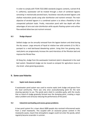 In order to comply with TCVN-7222:2002 standards (organic contents, nutrient N &
P, coliforms), wastewater will be treated through a chain of combined lagoons
consisting in mechanically-aerated basin, facultative naturally-aerated lagoons and
shallow maturation ponds using solar disinfection and nutrient removal. The main
objective of aerated lagoons in a combined system is to allow a flexibility to face
unexpected pollutant loads. Finally, maturation pond with low depth will offer
advantages of zero-cost solar disinfection while aquatic floating system and surface
flow wetland allow low-cost nutrient removal.
8.3 Sludge disposal
Settled sludge can be annually removed from the lagoon bottom and dried during
the dry season. Large amounts of liquid at relative low solid contents (2 to 3%) is
pumped to a reed bed-based dewatering system. Using their live growing roots,
reed plants can progressively increase the sand interstices of the filtration bed and
improve the filtrate flow.
At Dong Hoi, sludge from the wastewater treatment plant is dewatered in the reed
bed system. Dewatered sludge can be reused as compost for agriculture reuse or
city street urban greening purposes.
9. Some case histories
9.1 Septic tank cleaner problem
A wastewater pond system was used to receive septic tank sludge and grease from
the local community. There was only once access/dumping point for the tank
cleaning operator to use. The ponds were sited in a windless gully, with the results
that as island of sludge gradually formed near the dumping point, creating a major
odour problem and seriously reducing the performance of the pond.
9.2 Industrial overloading and excess grease problems
A two pond system for a town about 6000 people also received miliscreened waste
from a small meatworks. This coupled with an excessive grease content in the
meatworks waste, meant that atmospheric oxygen could not enter the ponds, which
regularly became anaerobic in summer.
 