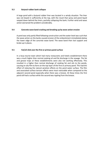 9.3 Butynol rubber bank collapse
A large pond with a butynol rubber liner was located in a windy situation. The liner
was not keyed in sufficiently at the top, with the result that spray and pond liquid
seeped down behind the liners, partially collapsing the bank. Further wind and wave
action worsened the problem considerably.
9.4 Concrete wave band cracking and breaking up by wave action erosion
A pond was only partly filled following construction and the water level was such that
the wave action on the banks caused erosion of the embankment immediately below
the lower edge of the concrete wave band. The wave band then lost support and
broke up in places.
9.5 Fat/oil slick over the first or primary pond surface
In a busy tourist town which had many restaurants and hotels establishment there
was a much higher than normal cooking oil and fat discharge in the sewage. The fat
and grease traps at these establishments were also not working effectively. This
resulted in a higher than normal discharge of cooking fat and oils to the ponds,
causing an oily film to form on the top layer of the first or primary pond. This had the
effect of reducing the natural aeration effects on the pond water surface. The film
and associated surface tension effects were most noticeable when compared to the
adjacent second pond especially when there was a breeze. At these times the first
pond still had a surface while the second was rippling from the breeze.
 
