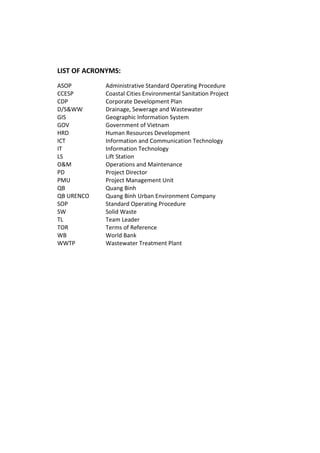 LIST OF ACRONYMS:
ASOP Administrative Standard Operating Procedure
CCESP Coastal Cities Environmental Sanitation Project
CDP Corporate Development Plan
D/S&WW Drainage, Sewerage and Wastewater
GIS Geographic Information System
GOV Government of Vietnam
HRD Human Resources Development
ICT Information and Communication Technology
IT Information Technology
LS Lift Station
O&M Operations and Maintenance
PD Project Director
PMU Project Management Unit
QB Quang Binh
QB URENCO Quang Binh Urban Environment Company
SOP Standard Operating Procedure
SW Solid Waste
TL Team Leader
TOR Terms of Reference
WB World Bank
WWTP Wastewater Treatment Plant
 