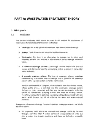 PART A: WASTEWATER TREATMENT THEORY
1. What goes in
1.1 Introduction
This section introduces terms which are used in this manual for discussions of
wastewater characteristics and treatment technology.
 Sewerage: This is the system that removes, treat and disposes of sewage
 Sewage: This is domestic and industrial liquid waste matter.
 Wastewater: This term is an alternative for sewage, but is often used
nowadays to refer to a mixture of both domestic or foul sewage and trade
waste.
 A combined sewerage scheme: A sewerage scheme where both the foul
sewage and stormwater use the same piping system as occurs in many older
towns and cities.
 A separate sewerage scheme: The type of sewerage scheme nowadays
conventionally used where the foul sewage only is piped in the sewerage
system with a separate system to handle stormwater.
It should be noted that in Dong Hoi, the wastewater from households, service,
offices, public areas… is collected into the wastewater drainage system
through gas holes connected and then lead to main wastewater collecting
system to wastewater pumping station and then to treating station.
Therefore, wastewater is collected separately without being mixed with rain
water, which lessens the risk of polluting the water and environmental
pollution.
Sewage and effluent terminology: The most important sewage parameters are briefly
described below.
 SS: suspended solids which are removed from sewage sample by filtration
through a very fine filter. A certain portion of sewage solids will settle out
after a certain time in calm conditions, and these are defined as settleable
solids.
 