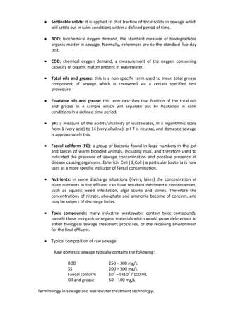  Settleable solids: it is applied to that fraction of total solids in sewage which
will settle out in calm conditions within a defined period of time.
 BOD: biochemical oxygen demand, the standard measure of biodegradable
organic matter in sewage. Normally, references are to the standard five day
test.
 COD: chemical oxygen demand, a measurement of the oxygen consuming
capacity of organic matter present in wastewater.
 Total oils and grease: this is a non-specific term used to mean total grease
component of sewage which is recovered via a certain specified test
procedure
 Floatable oils and grease: this term describes that fraction of the total oils
and grease in a sample which will separate out by floatation in calm
conditions in a defined time period.
 pH: a measure of the acidity/alkalinity of wastewater, in a logarithmic scale
from 1 (very acid) to 14 (very alkaline). pH 7 is neutral, and domestic sewage
is approximately this.
 Faecal coliform (FC): a group of bacteria found in large numbers in the gut
and faeces of warm blooded animals, including man, and therefore used to
indicated the presence of sewage contamination and possible presence of
disease causing organisms. Esherichi Coli ( E,Coli ) a particular bacteria is now
uses as a more specific indicator of faecal contamination.
 Nutrients: In some discharge situations (rivers, lakes) the concentration of
plant nutrients in the effluent can have resultant detrimental consequences,
such as aquatic weed infestation, algal scums and slimes. Therefore the
concentrations of nitrate, phosphate and ammonia become of concern, and
may be subject of discharge limits.
 Toxic compounds: many industrial wastewater contain toxic compounds,
namely those inorganic or organic materials which would prove deleterious to
either biological sewage treatment processes, or the receiving environment
for the final effluent.
 Typical composition of raw sewage:
Raw domestic sewage typically contains the following:
BOD 250 – 300 mg/L
SS 200 – 300 mg/L
Faecal coliform 107
– 5x107
/ 100 mL
Oil and grease 50 – 100 mg/L
Terminology in sewage and wastewater treatment technology:
 
