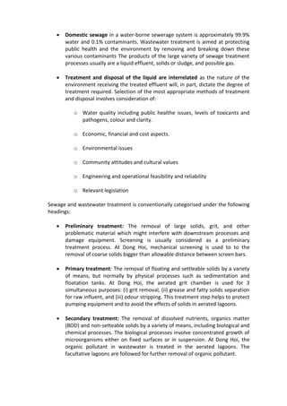  Domestic sewage in a water-borne sewerage system is approximately 99.9%
water and 0.1% contaminants. Wastewater treatment is aimed at protecting
public health and the environment by removing and breaking down these
various contaminants The products of the large variety of sewage treatment
processes usually are a liquid effluent, solids or sludge, and possible gas.
 Treatment and disposal of the liquid are interrelated as the nature of the
environment receiving the treated effluent will, in part, dictate the degree of
treatment required. Selection of the most appropriate methods of treatment
and disposal involves consideration of:
o Water quality including public healthe issues, levels of toxicants and
pathogens, colour and clarity.
o Economic, financial and cost aspects.
o Environmental issues
o Community attitudes and cultural values
o Engineering and operational feasibility and reliability
o Relevant legislation
Sewage and wastewater treatment is conventionally categorised under the following
headings:
 Preliminary treatment: The removal of large solids, grit, and other
problematic material which might interfere with downstream processes and
damage equipment. Screening is usually considered as a preliminary
treatment process. At Dong Hoi, mechanical screening is used to to the
removal of coarse solids bigger than allowable distance between screen bars.
 Primary treatment: The removal of floating and settleable solids by a variety
of means, but normally by physical processes such as sedimentation and
floatation tanks. At Dong Hoi, the aerated grit chamber is used for 3
simultaneous purposes: (i) grit removal, (ii) grease and fatty solids separation
for raw influent, and (iii) odour stripping. This treatment step helps to protect
pumping equipment and to avoid the effects of solids in aerated lagoons.
 Secondary treatment: The removal of dissolved nutrients, organics matter
(BOD) and non-setteable solids by a variety of means, including biological and
chemical processes. The biological processes involve concentrated growth of
microorganisms either on fixed surfaces or in suspension. At Dong Hoi, the
organic pollutant in wastewater is treated in the aerated lagoons. The
facultative lagoons are followed for further removal of organic pollutant.
 