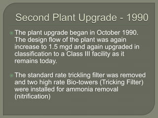  The plant upgrade began in October 1990.
 The design flow of the plant was again
 increase to 1.5 mgd and again upgraded in
 classification to a Class III facility as it
 remains today.

 The  standard rate trickling filter was removed
 and two high rate Bio-towers (Tricking Filter)
 were installed for ammonia removal
 (nitrification)
 