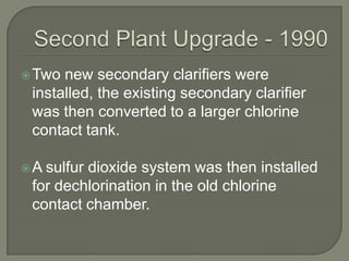  Two new secondary clarifiers were
 installed, the existing secondary clarifier
 was then converted to a larger chlorine
 contact tank.

A sulfur dioxide system was then installed
 for dechlorination in the old chlorine
 contact chamber.
 