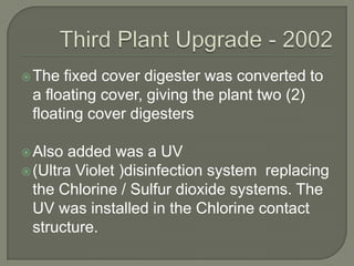  The fixed cover digester was converted to
 a floating cover, giving the plant two (2)
 floating cover digesters

 Also  added was a UV
 (Ultra Violet )disinfection system replacing
  the Chlorine / Sulfur dioxide systems. The
  UV was installed in the Chlorine contact
  structure.
 