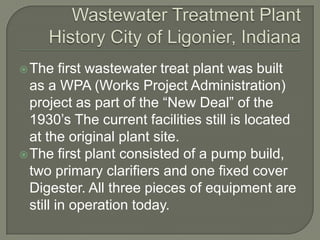  The    first wastewater treat plant was built
  as a WPA (Works Project Administration)
  project as part of the “New Deal” of the
  1930’s The current facilities still is located
  at the original plant site.
 The first plant consisted of a pump build,
  two primary clarifiers and one fixed cover
  Digester. All three pieces of equipment are
  still in operation today.
 